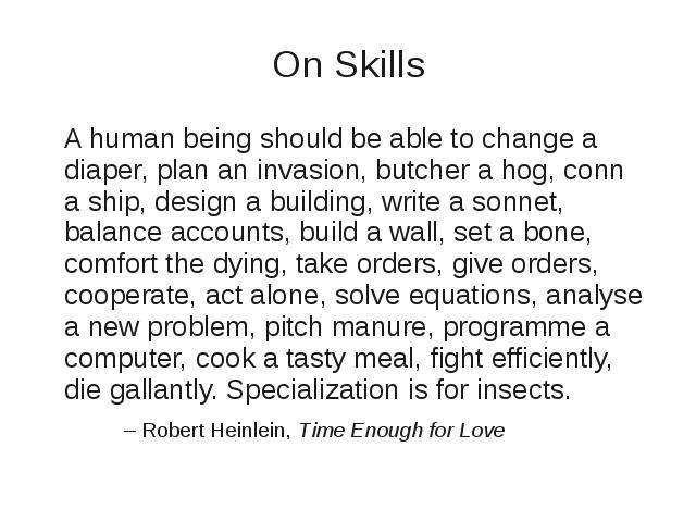 A human being should be able to change a diaper, plan an invasion, butcher a hog, conn a ship, design a building, write a sonnet, balance accounts, build a wall, set a bone, comfort the dying, take orders, give orders, cooperate, act alone, solve equations, analyse a new problem, pitch manure, programme a computer, cook a tasty meal, fight efficiently, die gallantly. Specialization is for insects. -- Robert Heinlein, Time Enough for Love
